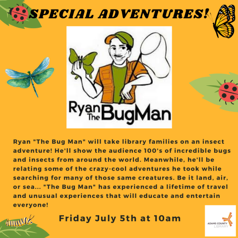 Yellow poster with a picture of the bug man that says, "Ryan "The Bug Man" will take library families on an insect adventure! He'll show the audience 100's of incredible bugs and insects from around the world. Meanwhile, he'll be relating some of the crazy-cool adventures he took while searching for many of those same creatures. Be it land, air, or sea... "The Bug Man" has experienced a lifetime of travel and unusual experiences that will educate and entertain everyone! Friday July 5th at 10am."